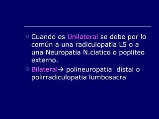 Cuando es  Unilateral  se debe por lo común a una radiculopatia L5 o a una Neuropatia N.ciatico o popliteo externo. Bilateral   polineuropatia  distal o polirradiculopatia lumbosacra 