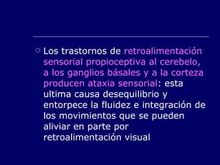 Los trastornos de  retroalimentación sensorial propioceptiva al cerebelo, a los ganglios básales y a la corteza producen ataxia sensorial : esta ultima causa desequilibrio y entorpece la fluidez e integración de los movimientos que se pueden aliviar en parte por retroalimentación visual 
