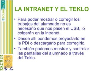 LA INTRANET Y EL TEKLO
• Para poder mostrar o corregir los
  trabajos del alumnado no es
  necesario que nos pasen el USB, lo
  colgarán en la intranet.
• Desde allí pondemos proyectarlo en
  la PDI o descargarlo para corregirlo.
• También podemos mostrar y controlar
  las pantallas del alumnado a través
  del Teklo.
 
