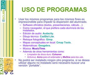 USO DE PROGRAMAS
•   Usar los mismos programas para los mismos fines es
    imprescindible para impedir la dispersión del alumnado.
     – Software ofimático (textos, presentaciones, cálculo…):
     – Como navegador, el que prefiera cada alumno/a de los
       instalados.
     – Edición de audio: Audacity.
     – Dibujo técnico: CadStd Lite.
     – Retoque fotográfico: Gimp.
     – Mapas conceptuales en local: Cmap Tools.
     – Matemáticas: Geogebra.
     – Música: MusicTime.
     – Además de otras herramientas como:
         • Limpiador de disco duro: Ccleaner.
         • Antivirus: Avira para el ordenador y MxOne para los usb.
•   No podrá ser instalado ningún otro programa, si se desea
    utilizar alguno no instalado será necesario buscar una
    versión “portable”.
 