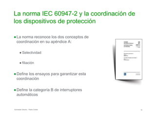 La norma IEC 60947-2 y la coordinación de
los dispositivos de protección
●La norma reconoce los dos conceptos de
coordinación en su apéndice A:
● Selectividad
● filiación
●Define los ensayos para garantizar esta
coordinación
●Define la categoría B de interruptores
automáticos
Schneider Electric - Pedro Cediel 10
 