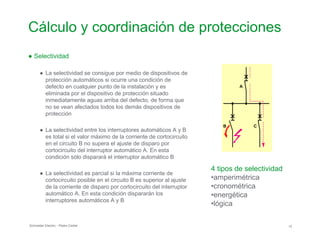 Cálculo y coordinación de protecciones

● Selectividad
● La selectividad se consigue por medio de dispositivos de

protección automáticos si ocurre una condición de

defecto en cualquier punto de la instalación y es A

eliminada por el dispositivo de protección situado

inmediatamente aguas arriba del defecto, de forma que

no se vean afectados todos los demás dispositivos de

protección

B C
● La selectividad entre los interruptores automáticos A y B

es total si el valor máximo de la corriente de cortocircuito

en el circuito B no supera el ajuste de disparo por

cortocircuito del interruptor automático A. En esta

condición sólo disparará el interruptor automático B

4 tipos de selectividad
● La selectividad es parcial si la máxima corriente de
•amperimétricacortocircuito posible en el circuito B es superior al ajuste
de la corriente de disparo por cortocircuito del interruptor •cronométrica
automático A. En esta condición dispararán los •energética
interruptores automáticos A y B
•lógica
Schneider Electric - Pedro Cediel 12
 