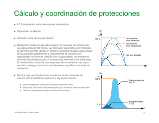 Cálculo y coordinación de protecciones

●	 4.5 Coordinación entre interruptores automáticos
●	 Disposición en filiación
●	 Definición de la técnica de filiación
●	 Mediante la limitación del valor máximo de corriente de cortocircuito
que pasa a través del mismo, un interruptor automático con limitación
de corriente permite utilizar en todos los circuitos situados aguas abajo
de su ubicación aparamenta y componentes de circuitos con
capacidades de corte de cortocircuito y capacidades de resistencia
térmica y electromecánica con valores muy inferiores a los habituales.
El tamaño físico reducido y los requisitos de rendimiento más bajos
permiten conseguir un ahorro considerable y simplificar el trabajo de
instalación.
●	 Técnica que permite disminuir los efectos de las corrientes de
cortocircuito. La limitación reduce los siguientes efectos:
●	 Electromagnéticos: reducción de las perturbaciones EMC
●	 Mecánicos: reducción de la deformación y los esfuerzos sobre el interruptor
●	 Térmicos: aumento de la vida útil de los conductores
Isc
Â
100 % Isc presunta
pico transitorio
Isc presunta
pico estacionario
Isc pico limitada
I2sc
A2
100 %
Energía presunta
100 %
Energía limitada
< 1 %1 %
t
Schneider Electric - Pedro Cediel 13
 