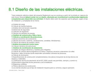8.1 Diseño de las instalaciones eléctricas.

Toda instalación eléctrica objeto del presente Reglamento que se construya a partir de la entrada en vigencia de

este Anexo General deberá contar con un diseño, efectuado por el profesional o profesionales legalmente

competentes para desarrollar esa actividad. El diseño debe cubrir los aspectos que le apliquen, según el tipo

de instalación y complejidad de la misma:

a) Análisis de carga

b) Cálculo de transformadores.

c) Análisis del nivel tensión requerido.

d) Distancias de seguridad.

e) Cálculos de regulación.

f) Cálculos de pérdidas de energía.

g) Análisis de cortocircuito y falla a tierra.
h) Cálculo y coordinación de protecciones.
i) Cálculo económico de conductores

j) Cálculos de ductos, (tuberías, canalizaciones, canaletas, blindobarras).

k) Cálculo del sistema de puestas a tierra.

l) Análisis de protección contra rayos.
m) Cálculo mecánico de estructuras.
n) Análisis de coordinación de aislamiento.
o) Análisis de riesgos eléctricos y medidas para mitigarlos.

p) Cálculo de campos electromagnéticos en áreas o espacios cercanos a elementos con altas

tensiones o altas corrientes donde desarrollen actividades rutinarias las personas.

q) Cálculo de iluminación.

r) Especificaciones de construcción complementarias a los planos incluyendo las de tipo técnico de

equipos y materiales.

s) Justificación técnica de desviación de la NTC 2050 cuando sea permitido, siempre y cuando no

comprometa la seguridad de las personas o de la instalación.

t) Diagramas unifilares.

u) Planos eléctricos de construcción.

v) Los demás estudios que el tipo de instalación requiera para su correcta y segura operación.

Schneider Electric - Pedro Cediel 2
 