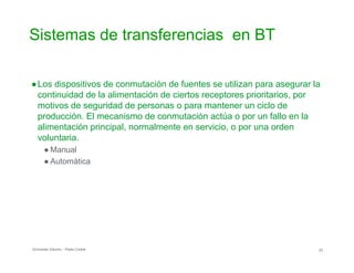 Sistemas de transferencias en BT

●Los dispositivos de conmutación de fuentes se utilizan para asegurar la
continuidad de la alimentación de ciertos receptores prioritarios, por
motivos de seguridad de personas o para mantener un ciclo de
producción. El mecanismo de conmutación actúa o por un fallo en la
alimentación principal, normalmente en servicio, o por una orden
voluntaria.
● Manual
● Automática
Schneider Electric - Pedro Cediel 23
 