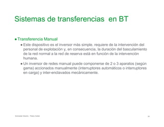 Sistemas de transferencias en BT

●Transferencia Manual
● Este dispositivo es el inversor más simple. requiere de la intervención del
personal de explotación y, en consecuencia, la duración del basculamiento
de la red normal a la red de reserva está en función de la intervención
humana.
● Un inversor de redes manual puede componerse de 2 o 3 aparatos (según
gama) accionados manualmente (interruptores automáticos o interruptores
en carga) y inter-enclavados mecánicamente.
Schneider Electric - Pedro Cediel 24
 