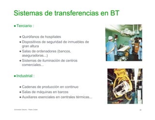 Sistemas de transferencias en BT

●Terciario :
● Quirófanos de hospitales
● Dispositivos de seguridad de inmuebles de
gran altura
● Salas de ordenadores (bancos,

aseguradoras...)

● Sistemas de iluminación de centros
comerciales...

●Industrial :
● Cadenas de producción en continuo
● Salas de máquinas en barcos
● Auxiliares esenciales en centrales térmicas...
Schneider Electric - Pedro Cediel 26
 