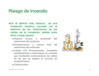 Riesgo de Incendio

●Es el defecto más habitual de una
instalación electrica, causado por el
deterioro de los aislamientos de los
cables de la instalación, debido entre
otras a estas causas:
● Ruptura brusca
aislamiento del cond
y accidental
uctor.
del
● Envejecimiento y ruptura final del
aislamiento del conductor.
● Cables mal dimensionados, sometidos
periódicamente a sobrecargas de corriente
que recalientan excesivamente los cables
en los que se acelera su proceso de
envejecimiento.
● Cortocircuitos.
Schneider Electric - Pedro Cediel 30
 