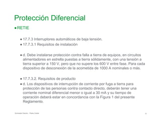 Protección Diferencial
●RETIE
● 17.7.3 Interruptores automáticos de baja tensión.
● 17.7.3.1 Requisitos de instalación
● d. Debe instalarse protección contra falla a tierra de equipos, en circuitos
alimentadores en estrella puestas a tierra sólidamente, con una tensión a
tierra superior a 150 V, pero que no supere los 600 V entre fase. Para cada
dispositivo de desconexión de la acometida de 1000 A nominales o más.
● 17.7.3.2. Requisitos de producto
● d. Los dispositivos de interrupción de corriente por fuga a tierra para
protección de las personas contra contacto directo, deberán tener una
corriente nominal diferencial menor o igual a 30 mA y su tiempo de
operación deberá estar en concordancia con la Figura 1 del presente
Reglamento.
Schneider Electric - Pedro Cediel 31
 