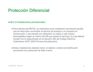 Protección Diferencial

●36.2.3 Instalaciones provisionales.
● Para efectos del RETIE, se entenderá como instalación provisional aquella
que se hace para suministrar el servicio de energía a un proyecto en
construcción, o que tendrá una utilización no mayor a seis meses
(prorrogables según el criterio del OR que preste el servicio), la cual deberá
cumplir con lo especificado en la Sección 305 del Código Eléctrico
Colombiano (NTC 2050 Primera Actualización).
● Estas instalaciones deberán tener un tablero o sitema de distribución
provisional con protección de falla a tierra.
Schneider Electric - Pedro Cediel 32
 