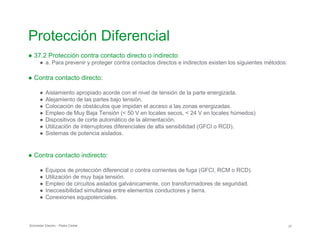 Protección Diferencial
● 37.2 Protección contra contacto directo o indirecto
● a. Para prevenir y proteger contra contactos directos e indirectos existen los siguientes métodos:
● Contra contacto directo:
● Aislamiento apropiado acorde con el nivel de tensión de la parte energizada.
● Alejamiento de las partes bajo tensión.
● Colocación de obstáculos que impidan el acceso a las zonas energizadas.
● Empleo de Muy Baja Tensión (< 50 V en locales secos, < 24 V en locales húmedos)
● Dispositivos de corte automático de la alimentación.
● Utilización de interruptores diferenciales de alta sensibilidad (GFCI o RCD).
● Sistemas de potencia aislados.
● Contra contacto indirecto:
● Equipos de protección diferencial o contra corrientes de fuga (GFCI, RCM o RCD).
● Utilización de muy baja tensión.
● Empleo de circuitos aislados galvánicamente, con transformadores de seguridad.
● Ineccesibilidad simultánea entre elementos conductores y tierra.
● Conexiones equipotenciales.
Schneider Electric - Pedro Cediel 37
 