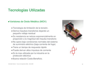 Tecnologías Utilizadas

●Varistores de Oxido Metálico (MOV)
● Tecnología de limitación de la tensión.
● Deriva impulsos transitorios dejando un

pequeño voltaje residual

● Su resistencia se reduce exponencialmente en
proporción a la magnitud del impulso transitorio
● No opera bajo condiciones normales del sistema
de suministro eléctrico (baja corriente de fuga)

● Tiene un tiempo de respuesta rápido
● Puede derivar altos impulsos de corriente
● Es la mas utilizada por la industria en la
protección eléctrica
● Buena relación Costo-Beneficio.
Schneider Electric - Forum de Inspectores Retie – Abril 2009 53
 