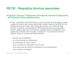 RETIE - Requisitos técnicos esenciales
●Capitulo II, Articulo 17 Requisitos de Productos, Numeral 6 Dispositivos
de Protección Contra Sobretensiones:
● “Toda subestación (transformador) y toda transición de línea aérea a cable
aislado de media, alta o extra alta tensión, deben disponer de DPS. En los
demás equipos de media, alta o extra alta tensión o en redes de baja
tensión o uso final, la necesidad de DPS dependerá de una evaluación
técnica objetiva del nivel de riesgo por sobretensiones transitorias a que
pueda ser sometido dicho equipo o instalación. Tal evaluación técnica,
deberá tener en cuenta entre otros factores:
●El uso de la instalación
●La coordinación de aislamiento
●La densidad de rayos a tierra
●Las condiciones topográficas de la zona
●Las personas que podrían someterse a una sobretensión
●Los equipos a proteger.”
Schneider Electric - Forum de Inspectores Retie – Abril 2009 58
 