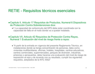 RETIE - Requisitos técnicos esenciales

●Capitulo II, Articulo 17 Requisitos de Productos, Numeral 6 Dispositivos
de Protección Contra Sobretensiones dice:
● f: La capacidad de cortocircuito del DPS debe estar coordinada con la
capacidad de falla en el nodo donde va a quedar instalado.
●Capitulo VII, Articulo 42 Requisitos de Protección Contra Rayos,
Numeral 1 Evaluación del nivel de riesgo frente a rayos:
● “A partir de la entrada en vigencia del presente Reglamento Técnico, en
instalaciones donde se tenga concentración de personas, tales como,
viviendas multifamiliares, oficinas, hoteles, hospitales, centros educativos,
centros comerciales, supermercados, parques de diversión, industrias,
prisiones o aeropuertos, debe hacerse una evaluación del nivel de riesgo de
exposición al rayo y de acuerdo con su resultado, cumplir los siguientes
requisitos, adoptados de la NTC 4552”
Schneider Electric - Forum de Inspectores Retie – Abril 2009 59
 