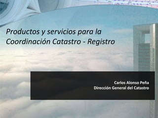 Carlos Alonso Peña
Dirección General del Catastro
Productos y servicios para la
Coordinación Catastro - Registro
 