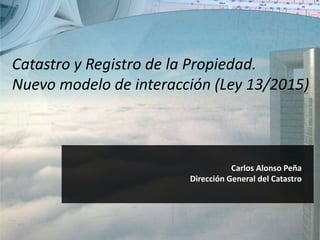 Carlos Alonso Peña
Dirección General del Catastro
Catastro y Registro de la Propiedad.
Nuevo modelo de interacción (Ley 13/2015)
 