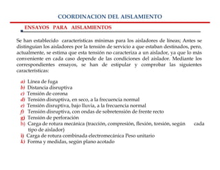 COORDINACION DEL AISLAMIENTO
   ENSAYOS PARA AISLAMIENTOS

Se han establecido características mínimas para los aisladores de líneas; Antes se
distinguían los aisladores por la tensión de servicio a que estaban destinados, pero,
actualmente, se estima que esta tensión no caracteriza a un aislador, ya que lo más
conveniente en cada caso depende de las condiciones del aislador. Mediante los
correspondientes ensayos, se han de estipular y comprobar las siguientes
características:

 a) Línea de fuga
 b) Distancia disruptiva
 c) Tensión de corona
 d) Tensión disruptiva, en seco, a la frecuencia normal
 e) Tensión disruptiva, bajo lluvia, a la frecuencia normal
 f) Tensión disruptiva, con ondas de sobretensión de frente recto
 g) Tensión de perforación
 h) Carga de rotura mecánica (tracción, compresión, flexión, torsión, según      cada
    tipo de aislador)
 i) Carga de rotura combinada electromecánica Peso unitario
 k) Forma y medidas, según plano acotado
 