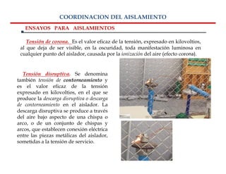 COORDINACION DEL AISLAMIENTO
   ENSAYOS PARA AISLAMIENTOS

    Tensión de corona. Es el valor eficaz de la tensión, expresado en kilovoltios,
 al que deja de ser visible, en la oscuridad, toda manifestación luminosa en
 cualquier punto del aislador, causada por la ionización del aire (efecto corona).


  Tensión disruptiva. Se denomina
también tensión de contorneamiento y
es el valor eficaz de la tensión
expresado en kilovoltios, en el que se
produce la descarga disruptiva o descarga
de contorneamiento en el aislador. La
descarga disruptiva se produce a través
del aire bajo aspecto de una chispa o
arco, o de un conjunto de chispas y
arcos, que establecen conexión eléctrica
entre las piezas metálicas del aislador,
sometidas a la tensión de servicio.
 