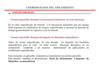 COORDINACION DEL AISLAMIENTO
    SOPORTABILIDAD


  Tensión soportable Nominal a la frecuencia industrial de corta duración

Es el valor especificado de tensión a la frecuencia industrial que un equipo
debe soportar en condiciones de ensayo especificadas y durante un periodo de
tiempo generalmente no superior a (1) un minuto.


  Tensión soportable Nominal de Impulso de Maniobra (atmosférico)

Valor de cresta especificado, de una tensión de impulso de maniobra
(atmosférico) para el cual no debe ocurrir descarga disruptiva en un
aislamiento   sometido a un numero      determinado de aplicaciones en
condiciones especificadas.

Este concepto es aplicable solamente al aislamiento no autorecuperable.
Esta tension también es denominada Nivel de Aislamiento a Impulso de
Maniobra (o atmosférico)
 