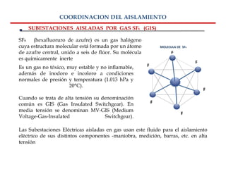 COORDINACION DEL AISLAMIENTO
    SUBESTACIONES AISLADAS POR GAS SF6 (GIS)

SF6 (hexafluoruro de azufre) es un gas halógeno
cuya estructura molecular está formada por un átomo             MOLECULA DE SF6
de azufre central, unido a seis de flúor. Su molécula                 F
es químicamente inerte
                                                                                  F
Es un gas no tóxico, muy estable y no inflamable,       F
además de inodoro e incoloro a condiciones
normales de presión y temperatura (1.013 hPa y
                      20°C).
                                                                                      F
Cuando se trata de alta tensión su denominación
común es GIS (Gas Insulated Switchgear). En                 F
media tensión se denominan MV-GIS (Medium
                                                                           F
Voltage-Gas-Insulated               Switchgear).

Las Subestaciones Eléctricas aisladas en gas usan este fluido para el aislamiento
eléctrico de sus distintos componentes -maniobra, medición, barras, etc. en alta
tensión
 