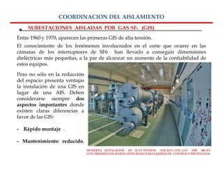 COORDINACION DEL AISLAMIENTO
    SUBESTACIONES AISLADAS POR GAS SF6 (GIS)
Entre 1960 y 1970, aparecen las primeras GIS de alta tensión.
El conocimiento de los fenómenos involucrados en el corte que ocurre en las
cámaras de los interruptores de SF6 han llevado a conseguir dimensiones
dieléctricas más pequeñas, a la par de alcanzar un aumento de la confiabilidad de
estos equipos.

Pero no sólo en la reducción
del espacio presenta ventajas
la instalación de una GIS en
lugar de una AIS. Deben
considerarse siempre dos
aspectos importantes donde
existen claras diferencias a
favor de las GIS:

- Rápido montaje .

- Mantenimiento reducido.
                                MODERNA INSTALACION DE ALTA TENSIÓN AISLADA CON GAS ABB 300 KV.
                                CON ARMARIOS DE MANDO INTEGRADO PARA EQUIPOS DE CONTROL Y PROTECCION
 