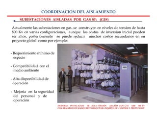 COORDINACION DEL AISLAMIENTO
     SUBESTACIONES AISLADAS POR GAS SF6 (GIS)

Actualmente las subestaciones en gas ,se construyen en niveles de tension de hasta
800 Kv en varias configuraciones, aunque los costos de inversion inicial pueden
ser altos, posteriormente se puede reducir muchos costos secundarios en su
proyecto global como por ejemplo:


- Requerimiento mínimo de
  espacio

- Compatibilidad con el
  medio ambiente

- Alta disponibilidad de
  operación

- Mejoria en la seguridad
  del personal y de
  operación
                            MODERNA INSTALACION DE ALTA TENSIÓN AISLADA CON GAS ABB 300 KV.
                            CON ARMARIOS DE MANDO INTEGRADO PARA EQUIPOS DE CONTROL Y PROTECCION
 