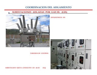 COORDINACION DEL AISLAMIENTO
       SUBESTACIONES AISLADAS POR GAS SF6 (GIS)

                                                 DISYUNTOR EN SF6




                           TABLEROS DE CONTROL




SUBESTACION NUEVA CONOCOTO 138 – 46 KV   EEQ
 