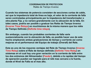COORDINACION DE PROTECCION
Relés de Tiempo Inverso
Cuando los sistemas de potencia consisten de secciones cortas de cable,
así que la impedancia total de línea es baja, el valor de la corriente de falla
seran controladas principalmente por la impedancia del transformador o
otra planta Fija, y no variara grandemente con la ubicación de la falla. En
tales casos, podría ser posible a graduar los Relés de Tiempo Inverso
(Inverse Time Relays) en muchisimos de la misma manera que los relés
de Tiempo Definido (Definite time relays).
Sin embargo, cuando los probables corrientes de falla varíe
sustancialmente con la ubicación de falla, es posible hacer uso de este
hecho empleando ambas graduaciones de tiempo y corriente así como
mejoras en el performance del Equipo de trabajo (Overall) del Rele.
Este es uno de los mayores ventajas del Rele de Tiempo Inverso (Inverse
Time Relay) sobre el Rele de tiempo definido (Definite Time Relay) en
sistemas en el cual hay una gran variación en la corriente de falla entre
los dos entremos del Alimentador (Feeder), debido a la rapidez del tiempo
de operación pueden ser logrado para el relé mas cercano a la fuente,
donde el Nivel de Falla es el mas alto.
 