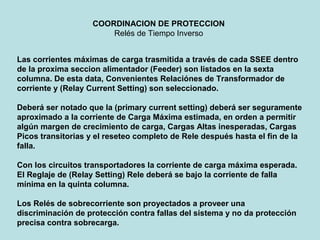 Las corrientes máximas de carga trasmitida a través de cada SSEE dentro
de la proxima seccion alimentador (Feeder) son listados en la sexta
columna. De esta data, Convenientes Relaciónes de Transformador de
corriente y (Relay Current Setting) son seleccionado.
Deberá ser notado que la (primary current setting) deberá ser seguramente
aproximado a la corriente de Carga Máxima estimada, en orden a permitir
algún margen de crecimiento de carga, Cargas Altas inesperadas, Cargas
Picos transitorias y el reseteo completo de Rele después hasta el fin de la
falla.
Con los circuitos transportadores la corriente de carga máxima esperada.
El Reglaje de (Relay Setting) Rele deberá se bajo la corriente de falla
mínima en la quinta columna.
Los Relés de sobrecorriente son proyectados a proveer una
discriminación de protección contra fallas del sistema y no da protección
precisa contra sobrecarga.
COORDINACION DE PROTECCION
Relés de Tiempo Inverso
 