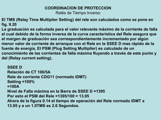 COORDINACION DE PROTECCION
Relés de Tiempo Inverso
El TMS (Relay Time Multiplier Setting) del rele son calculados como se pone en
fig. 9.20
La graduación es calculada para el valor relevante máximo de la corriente de falla
el cual debido de la forma inversa de la curva característica del Rele asegura que
el margen de graduación sea correspondientemente incrementado por algún
menor valor de corriente de arranque con el Rele en la SSEE D mas rápido de la
fuente de energía, El PSM (Plug Setting Multiplier) es calculado de un
conocimiento de las corrientes de falla máxima fluyendo a través de este punto y
del (Relay current setting).
SSEE D
Relación de CT 100/5A
Rele de corriente CDG11 (normado IDMT)
Setting =100%
=100A
Nivel de Falla máxima en la Barra de SSEE D =1395
Por esto el PSM del Rele =1395/100 = 13.95
Ahora de la figura 0.14 el tiempo de operación del Rele normado IDMT a
13.95 y a un 1.0TMS es 2.6 Segundos.
 