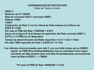 COORDINACION DE PROTECCION
Relés de Tiempo Inverso
SSEE C
Relación de CT 200/5A
Rele de corriente CDG11 (normado IDMT)
Setting =100%
=200A
Graduación de Rele C con D a Nivel de Falla máxima en la Barra de
SSEE D =1395
Por esto el PSM del Rele =1395/200 = 6.975
Ahora de la figura 9.14 el tiempo de operación del Rele normado IDMT a
6.975 y a 1.0TMS es 3.6 Segundos.
Tiempo de discriminación de Relés requerido = 0.13 + 0.5s = 0.63s
Por esto TMS requerido de Rele = 0.635/3.6 = 0.175s
Los cálculos ahora proceden para relé C con una falla (close up) en SSEEC
dando un PSM (Plus Setting Multiplier) que es calculado como sigue.
Corriente de falla máxima para una falla inmediatamente cercanamente
fuera de Barra SSEE C : = 2690A
Por esto el PSM de Rele =2690/200 = 13.45
 