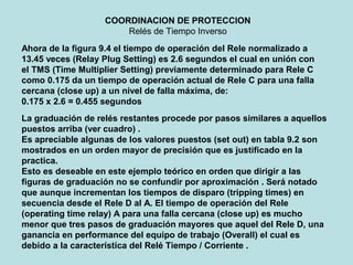 COORDINACION DE PROTECCION
Relés de Tiempo Inverso
Ahora de la figura 9.4 el tiempo de operación del Rele normalizado a
13.45 veces (Relay Plug Setting) es 2.6 segundos el cual en unión con
el TMS (Time Multiplier Setting) previamente determinado para Rele C
como 0.175 da un tiempo de operación actual de Rele C para una falla
cercana (close up) a un nivel de falla máxima, de:
0.175 x 2.6 = 0.455 segundos
La graduación de relés restantes procede por pasos similares a aquellos
puestos arriba (ver cuadro) .
Es apreciable algunas de los valores puestos (set out) en tabla 9.2 son
mostrados en un orden mayor de precisión que es justificado en la
practica.
Esto es deseable en este ejemplo teórico en orden que dirigir a las
figuras de graduación no se confundir por aproximación . Será notado
que aunque incrementan los tiempos de disparo (tripping times) en
secuencia desde el Rele D al A. El tiempo de operación del Rele
(operating time relay) A para una falla cercana (close up) es mucho
menor que tres pasos de graduación mayores que aquel del Rele D, una
ganancia en performance del equipo de trabajo (Overall) el cual es
debido a la característica del Relé Tiempo / Corriente .
 
