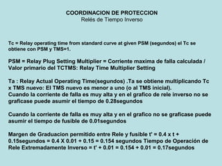 COORDINACION DE PROTECCION
Relés de Tiempo Inverso
Tc = Relay operating time from standard curve at given PSM (segundos) el Tc se
obtiene con PSM y TMS=1.
PSM = Relay Plug Setting Multiplier = Corriente maxima de falla calculada /
Valor primario del TCTMS: Relay Time Multiplier Setting
Ta : Relay Actual Operating Time(segundos) .Ta se obtiene multiplicando Tc
x TMS nuevo: El TMS nuevo es menor a uno (o al TMS inicial).
Cuando la corriente de falla es muy alta y en el grafico de rele inverso no se
graficase puede asumir el tiempo de 0.28segundos
Cuando la corriente de falla es muy alta y en el grafico no se graficase puede
asumir el tiempo de fusible de 0.01segundos
Margen de Graduacion permitido entre Rele y fusible t' = 0.4 x t +
0.15segundos = 0.4 X 0.01 + 0.15 = 0.154 segundos Tiempo de Operación de
Rele Extremadamente Inverso = t' + 0.01 = 0.154 + 0.01 = 0.17segundos
 