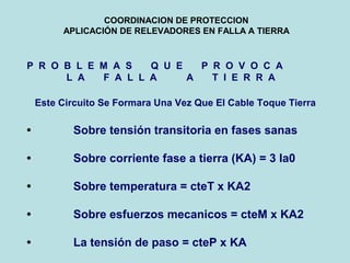 COORDINACION DE PROTECCION
APLICACIÓN DE RELEVADORES EN FALLA A TIERRA
P R O B L E M A S Q U E P R O V O C A
L A F A L L A A T I E R R A
Este Circuito Se Formara Una Vez Que El Cable Toque Tierra
• Sobre tensión transitoria en fases sanas
• Sobre corriente fase a tierra (KA) = 3 Ia0
• Sobre temperatura = cteT x KA2
• Sobre esfuerzos mecanicos = cteM x KA2
• La tensión de paso = cteP x KA
 