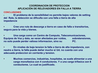 COORDINACION DE PROTECCION
APLICACIÓN DE RELEVADORES EN FALLA A TIERRA
CONCLUSIONES
• El problema de la sensibilidad no permite bajos valores de setting
del Rele, la detección se dificulta con una falla a tierra de alta
impedancia
• Cree una ruta de descarga a tierra en caso de falla o transitorios,
segura para la vida y bienes.
• Una carga como un Centro de Computo, Telecomunicaciones,
Equipos de Voz y data, se veran afectados por ruidos, sobretensiones,
no solo puede perder valiosa informacion, sino su PC.
• En niveles de baja tension la falla a tierra de alta impedancia, con
neutro a tierra, la falla puede dañar mucho si Ud. no cuenta con una
adecuada proteccion en corriente y tension.
• Muchos comercios, industrias, hospitales, se suele alimentar a una
carga monofasica con 4 conductores. Y a una carga trifasica con 6
conductores. Lo cual es justificado.
 