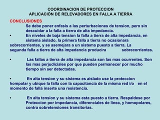 COORDINACION DE PROTECCION
APLICACIÓN DE RELEVADORES EN FALLA A TIERRA
CONCLUSIONES
Se debe poner enfasis a las perturbaciones de tension, pero sin
descuidar a la falla a tierra de alta impedancia.
• En niveles de baja tension la falla a tierra de alta impedancia, en
sistema aislado, la primera falla a tierra no ocasionara
sobrecorrientes, y se asemejara a un sistema puesto a tierra. La
segunda falla a tierra de alta impedancia producira sobrecorrientes.
• Las fallas a tierra de alta impedancia son las mas ocurrentes. Son
las mas perjudiciales por que pueden permanecer por mucho
tiempo sin ser detectadas.
• En alta tension y su sistema es aislado use la proteccion
hompolar y ubique la falla con la capacitancia de la misma red i/o en el
momento de falla inserte una resistencia.
• En alta tension y su sistema esta puesto a tierra. Respaldese por
Proteccion por impedancia, diferenciales de linea, y homopolares,
contra sobretensiones transitorias.
 