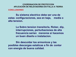 COORDINACION DE PROTECCION
APLICACIÓN DE RELEVADORES EN FALLA A TIERRA
CONCLUSIONES
Su sistema electrico debe ser una de
estas configuraciones, sea en baja, media o
alta tension.
La Sobre tension transitoria, flicker, dip,
interrupciones, perturbaciones de alta
frecuencia serian menores si hacemos
un buen diseño e instalacion.
Sin descuidar los armonicos y las
posibles descargas estaticas a fin de contar
con energia de buena calidad.
 
