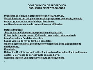 COORDINACION DE PROTECCION
ESQUEMAS DE PROTECCIONES
Programa de Calculo Cortocircuito con VISUAL BASIC
Visual Basic es tan util para desarrollar programas de calculo, ejemplo
este programa es un tutorial de protecciones
contiene los esquemas de proteccion mas utilizados.
Datos a Ingresar:
Pcc de barra, Voltios en lado primario y secundario.
Potencia de transformador, Voltios de prueba de cortocircutio de
transformador y Perdidas de cobre.
Luego valores de R y X, tambien con datos
de linea como material de conductor y geometria de la disposicion de
conductores.
Resultado:
Determina R y X de cortocircuito, R y X de transformador, R y X de lineas o
cables, y Corriente de cortocircuito en cada barra.
guardalo todo en una carpeta y ejecuta el rele2003.exe
 