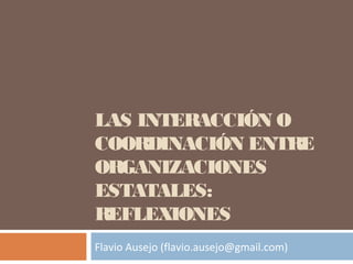 LAS INTERACCIÓN O
COORDINACIÓN ENTRE
ORGANIZACIONES
ESTATALES:
REFLEXIONES
Flavio Ausejo (flavio.ausejo@gmail.com)
 
