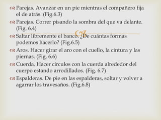  Parejas. Avanzar en un pie mientras el compañero fija
  el de atrás. (Fig.6.3)
 Parejas. Correr pisando la sombra del que va delante.
  (Fig. 6.4)
                            
 Saltar libremente el banco. ¿De cuántas formas
  podemos hacerlo? (Fig.6.5)
 Aros. Hacer girar el aro con el cuello, la cintura y las
  piernas. (Fig. 6.6)
 Cuerda. Hacer círculos con la cuerda alrededor del
  cuerpo estando arrodillados. (Fig. 6.7)
 Espalderas. De pie en las espalderas, soltar y volver a
  agarrar los travesaños. (Fig.6.8)
 
