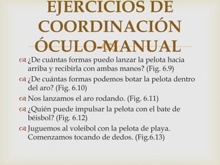 EJERCICIOS DE
    COORDINACIÓN
           
    ÓCULO-MANUAL
 ¿De cuántas formas puedo lanzar la pelota hacia
  arriba y recibirla con ambas manos? (Fig. 6.9)
 ¿De cuántas formas podemos botar la pelota dentro
  del aro? (Fig. 6.10)
 Nos lanzamos el aro rodando. (Fig. 6.11)
 ¿Quién puede impulsar la pelota con el bate de
  béisbol? (Fig. 6.12)
 Juguemos al voleibol con la pelota de playa.
  Comenzamos tocando de dedos. (Fig.6.13)
 
