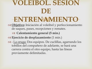 VOLEIBOL. SESIÓN
         DE
          
   ENTRENAMIENTO
 Objetivo: Iniciación al voleibol y perfeccionamiento
  de saques, pases, recepciones y remates.
   Calentamiento general (5 min.)
 Ejercicio de desplazamiento (1 min.)
 - La oruga: Dos equipos. De cuclillas, agarrando los
  tobillos del compañero de adelante, se hará una
  carrera contra el otro equipo, hasta las líneas
  previamente delimitadas.
 