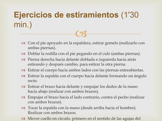 Ejercicios de estiramientos (1'30
min.)
                              
  Con el pie apoyado en la espaldera, estirar gemelo (realizarlo con
   ambas piernas).
  Doblar la rodilla con el pie pegando en el culo (ambas piernas).
  Pierna derecha hacia delante doblada e izquierda hacia atrás
   estirando y después cambio, para estirar la otra pierna.
  Estirar el cuerpo hacia ambos lados con las piernas entreabiertas.
  Estirar la espalda con el cuerpo hacia delante formando un ángulo
   recto.
  Estirar el brazo hacia delante y empujar los dedos de la mano
   hacia abajo (realizar con ambos brazos).
  Empujar el brazo hacia el lado contrario, contra el pecho (realizar
   con ambos brazos).
  Tocar la espalda con la mano (desde arriba hacia el hombro).
   Realizar con ambos brazos.
  Mover cuello en círculo, primero en el sentido de las agujas del
 