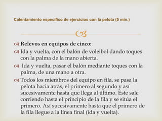 Calentamiento específico de ejercicios con la pelota (5 min.)



                                
 Relevos en equipos de cinco:
 Ida y vuelta, con el balón de voleibol dando toques
  con la palma de la mano abierta.
 Ida y vuelta, pasar el balón mediante toques con la
  palma, de una mano a otra.
 Todos los miembros del equipo en fila, se pasa la
  pelota hacia atrás, el primero al segundo y así
  sucesivamente hasta que llega al último. Este sale
  corriendo hasta el principio de la fila y se sitúa el
  primero. Así sucesivamente hasta que el primero de
  la fila llegue a la línea final (ida y vuelta).
 