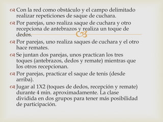  Con la red como obstáculo y el campo delimitado
  realizar repeticiones de saque de cuchara.
 Por parejas, uno realiza saque de cuchara y otro
  recepciona de antebrazos y realiza un toque de
  dedos.                   
 Por parejas, uno realiza saques de cuchara y el otro
  hace remates.
 Se juntan dos parejas, unos practican los tres
  toques (antebrazos, dedos y remate) mientras que
  los otros recepcionan.
 Por parejas, practicar el saque de tenis (desde
  arriba).
 Jugar al 1X2 (toques de dedos, recepción y remate)
  durante 4 min. aproximadamente. La clase
  dividida en dos grupos para tener más posibilidad
  de participación.
 