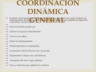 COORDINACIÓN
             DINÁMICA

                
             GENERAL
 Se define como aquella que agrupa movimientos que requieren una acción conjunta de
  todas las partes del cuerpo, movimientos donde intervienen gran cantidad de segmentos
  corporales y sus músculos.

 Estas actividades pueden ser:

 Carreras con apoyos determinados.

 Carreras con saltos.

 Saltos sin desplazamiento.

 Desplazamientos en cuadrupedia.

 Locomoción sobre los brazos con o sin ayuda.

 Suspensiones o trepas con o sin balanceo.

 Transporte, llevando cargas distintas.

 Giros y elementos que engloban la acrobacia.
 
