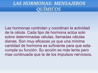 LAS HORMONAS: MENSAJEROS 
QUÍMICOS

Las hormonas controlan y coordinan la actividad
de la célula. Cada tipo de hormona actúa solo
sobre determinadas células, llamadas células
dianas. Son muy eficaces ya que una mínima
cantidad de hormona es suficiente para que esta
cumpla su función. Su acción es más lenta pero
mas continuada que la de los impulsos nerviosos.

 