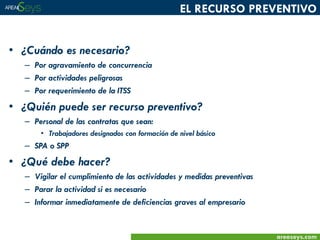 EL RECURSO PREVENTIVO

• ¿Cuándo es necesario?
– Por agravamiento de concurrencia
– Por actividades peligrosas
– Por requerimiento de la ITSS

• ¿Quién puede ser recurso preventivo?
– Personal de las contratas que sean:
• Trabajadores designados con formación de nivel básico

– SPA o SPP

• ¿Qué debe hacer?
– Vigilar el cumplimiento de las actividades y medidas preventivas
– Parar la actividad si es necesario
– Informar inmediatamente de deficiencias graves al empresario

areaseys.com

 