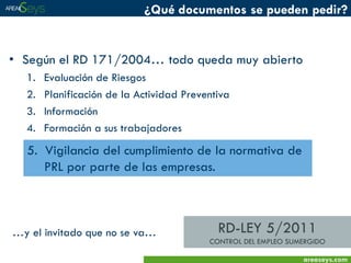 ¿Qué documentos se pueden pedir?

• Según el RD 171/2004… todo queda muy abierto
1.
2.
3.
4.

Evaluación de Riesgos
Planificación de la Actividad Preventiva
Información
Formación a sus trabajadores

5. Vigilancia del cumplimiento de la normativa de
PRL por parte de las empresas.

…y el invitado que no se va…

RD-LEY 5/2011
CONTROL DEL EMPLEO SUMERGIDO
areaseys.com

 