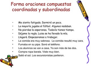 Forma oraciones compuestas coordinadas y subordinadas Me siento fatigado. Dormiré un poco. La mayoría jugaba al fútbol. Algunos nadaban. No pierdas la esperanza. Todavía tienes tiempo. Déjame la regla. Luisa se ha llevado la mía. Llegará. Empezaremos a trabajar.  La comida era muy sabrosa.  La comida resultó muy cara. Fumaba en su pipa. Sonó el teléfono. Los alumnos se van a casa. Ya son más de las dos.  Compra ropa barata. Viste muy bien. Salió el sol. Los excursionistas partieron.  